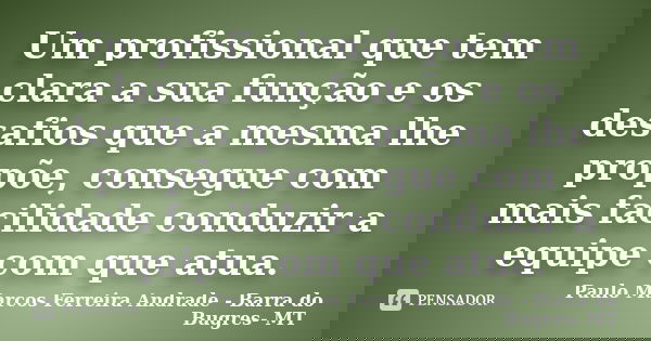 Um profissional que tem clara a sua função e os desafios que a mesma lhe propõe, consegue com mais facilidade conduzir a equipe com que atua.... Frase de Paulo Marcos Ferreira Andrade - Barra do Bugres- MT.