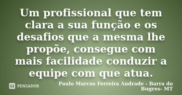 Um profissional que tem clara a sua função e os desafios que a mesma lhe propõe, consegue com mais facilidade conduzir a equipe com que atua.... Frase de Paulo Marcos Ferreira Andrade - Barra do Bugres- MT.