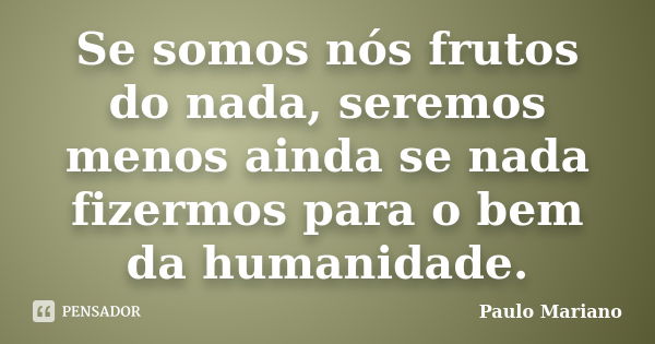 Se somos nós frutos do nada, seremos menos ainda se nada fizermos para o bem da humanidade.... Frase de Paulo Mariano.