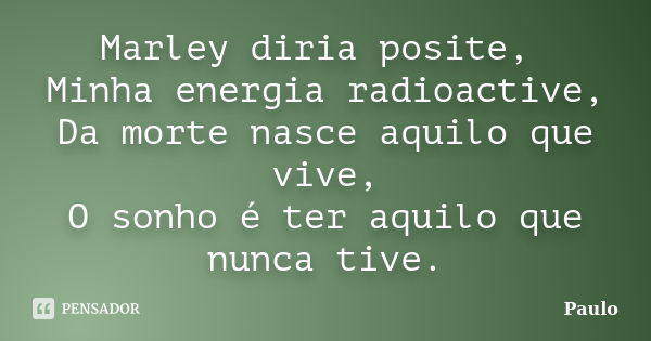 Marley diria posite, Minha energia radioactive, Da morte nasce aquilo que vive, O sonho é ter aquilo que nunca tive.... Frase de Paulo.