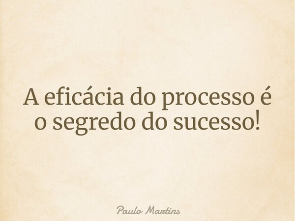 A eficácia do processo é o segredo do sucesso!... Frase de Paulo Martins.