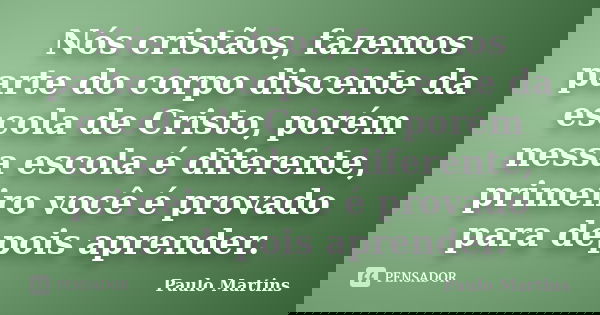 Nós cristãos, fazemos parte do corpo discente da escola de Cristo, porém nessa escola é diferente, primeiro você é provado para depois aprender.... Frase de Paulo Martins.
