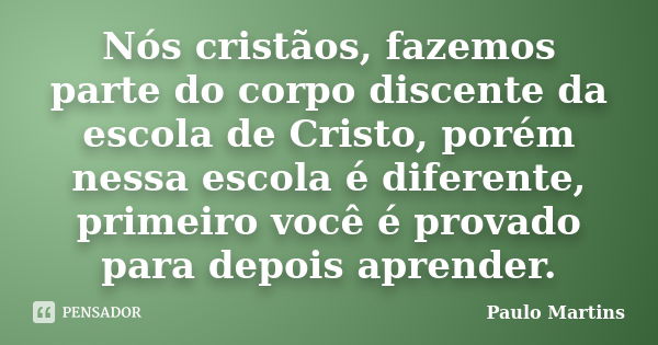 Nós cristãos, fazemos parte do corpo discente da escola de Cristo, porém nessa escola é diferente, primeiro você é provado para depois aprender.... Frase de Paulo Martins.