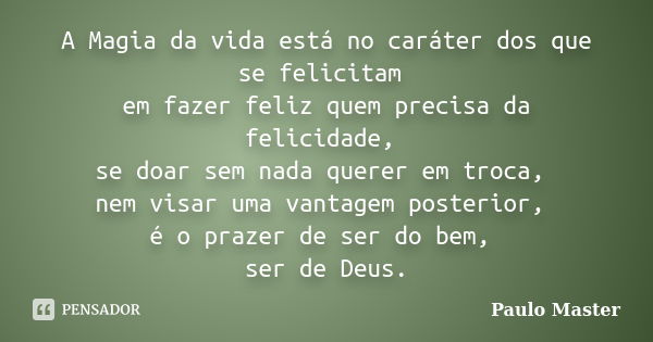 A Magia da vida está no caráter dos que se felicitam em fazer feliz quem precisa da felicidade, se doar sem nada querer em troca, nem visar uma vantagem posteri... Frase de paulo master.