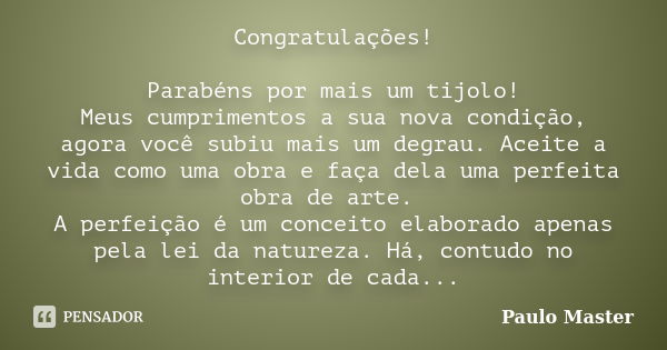 Congratulações! Parabéns por mais um tijolo! Meus cumprimentos a sua nova condição, agora você subiu mais um degrau. Aceite a vida como uma obra e faça dela uma... Frase de Paulo master.