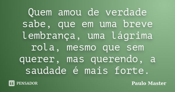 Quem amou de verdade sabe, que em uma breve lembrança, uma lágrima rola, mesmo que sem querer, mas querendo, a saudade é mais forte.... Frase de Paulo Master.