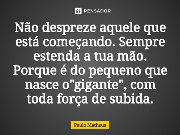 Não despreze aquele que está começando. Sempre estenda a tua mão. Porque é do pequeno que nasce o "gigante", com toda força de subida.... Frase de Paulo Matheus.