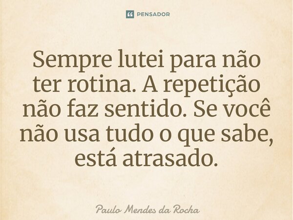 ⁠Sempre lutei para não ter rotina. A repetição não faz sentido. Se você não usa tudo o que sabe, está atrasado.... Frase de Paulo Mendes da Rocha.