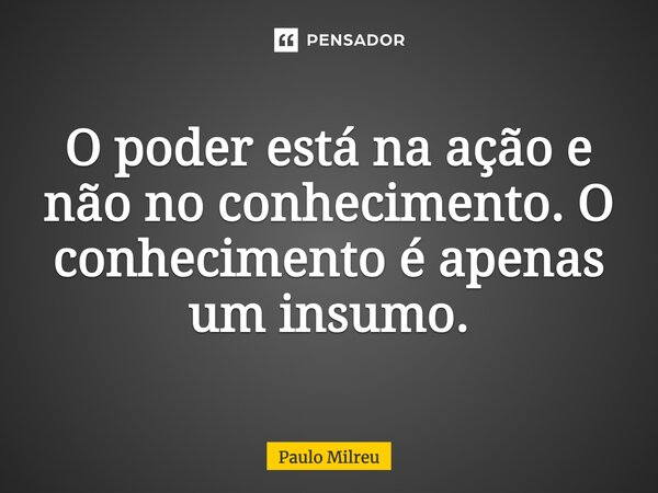 O poder está na ação e não no conhecimento. O conhecimento é apenas um insumo.... Frase de Paulo Milreu.