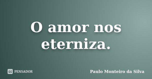 O amor nos eterniza.... Frase de Paulo Monteiro da Silva.