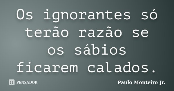 Os ignorantes só terão razão se os sábios ficarem calados.... Frase de Paulo Monteiro Jr..