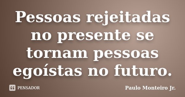 Pessoas rejeitadas no presente se tornam pessoas egoístas no futuro.... Frase de Paulo Monteiro Jr..