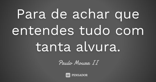 Para de achar que entendes tudo com tanta alvura.... Frase de Paulo Moura II.