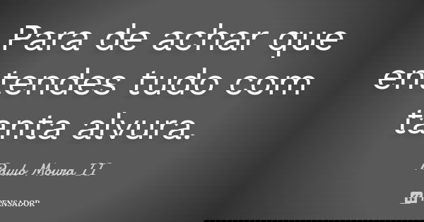 Para de achar que entendes tudo com tanta alvura.... Frase de Paulo Moura II.