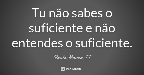 Tu não sabes o suficiente e não entendes o suficiente.... Frase de Paulo Moura II.