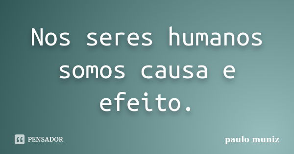 Nos seres humanos somos causa e efeito.... Frase de Paulo muniz.