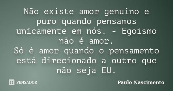 Não existe amor genuino e puro quando pensamos unicamente em nós. - Egoísmo não é amor. Só é amor quando o pensamento está direcionado a outro que não seja EU.... Frase de Paulo Nascimento.