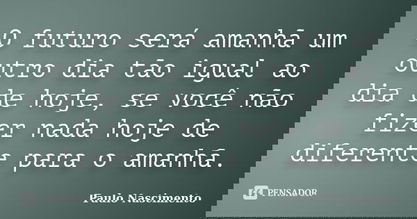 O futuro será amanhã um outro dia tão igual ao dia de hoje, se você não fizer nada hoje de diferente para o amanhã.... Frase de Paulo Nascimento.