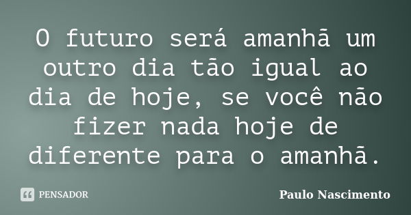 O futuro será amanhã um outro dia tão igual ao dia de hoje, se você não fizer nada hoje de diferente para o amanhã.... Frase de Paulo Nascimento.