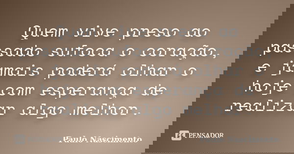 Quem vive preso ao passado sufoca o coração, e jamais poderá olhar o hoje com esperança de realizar algo melhor.... Frase de Paulo Nascimento.