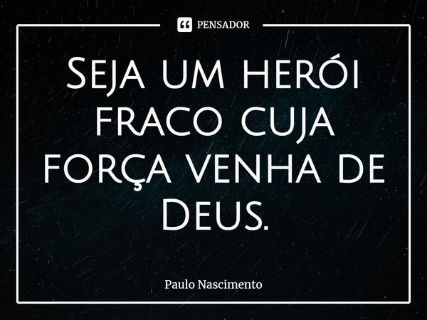 ⁠Seja um herói fraco cuja força venha de Deus.... Frase de Paulo Nascimento.