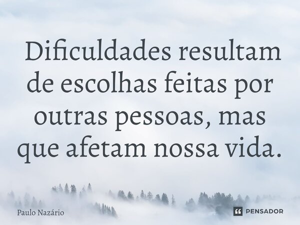 ⁠ Dificuldades resultam de escolhas feitas por outras pessoas, mas que afetam nossa vida.... Frase de Paulo Nazário.