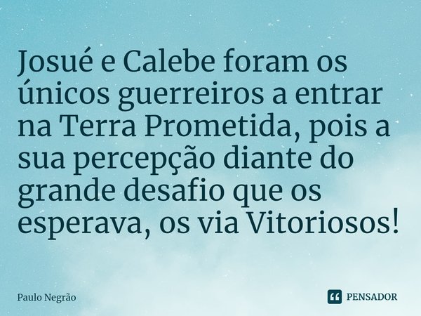 ⁠Josué e Calebe foram os únicos guerreiros a entrar na Terra Prometida, pois a sua percepção diante do grande desafio que os esperava, os via Vitoriosos!... Frase de Paulo Negrão.