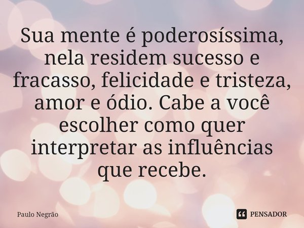 ⁠Sua mente é poderosíssima, nela residem sucesso e fracasso, felicidade e tristeza, amor e ódio. Cabe a você escolher como quer interpretar as influências que r... Frase de Paulo Negrão.