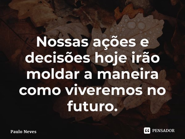 ⁠Nossas ações e decisões hoje irão moldar a maneira como viveremos no futuro.... Frase de Paulo Neves.
