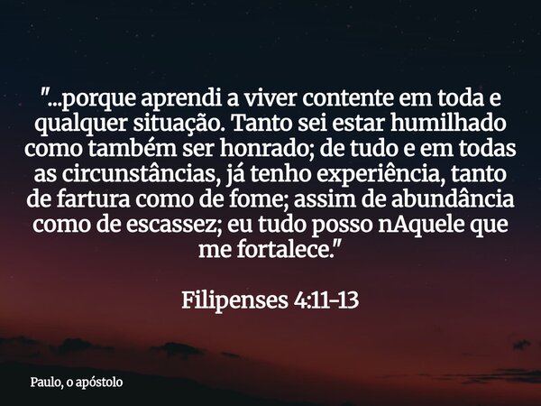 "...porque aprendi a viver contente em toda e qualquer situação.Tanto sei estar humilhado como também ser honrado; de tudo e em todas as circunstâncias, já... Frase de Paulo, o apóstolo.