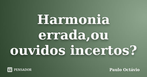 Harmonia errada,ou ouvidos incertos?... Frase de Paulo Octávio.