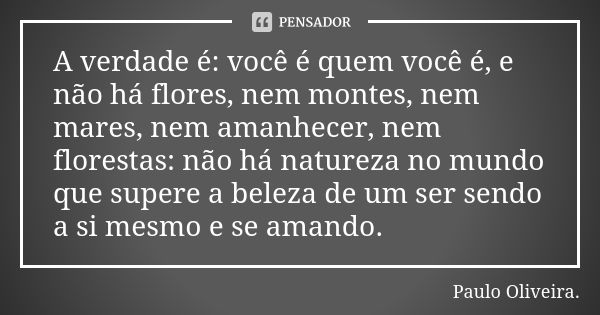 A verdade é: você é quem você é, e não há flores, nem montes, nem mares, nem amanhecer, nem florestas: não há natureza no mundo que supere a beleza de um ser se... Frase de Paulo Oliveira.