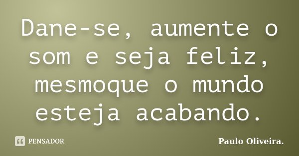 Dane-se, aumente o som e seja feliz, mesmoque o mundo esteja acabando.... Frase de Paulo Oliveira..