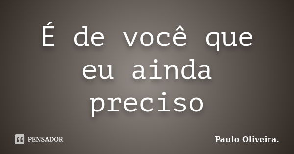 É de você que eu ainda preciso... Frase de Paulo Oliveira..