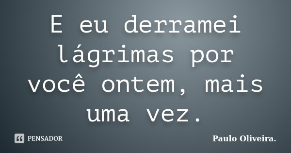 E eu derramei lágrimas por você ontem, mais uma vez.... Frase de Paulo Oliveira..