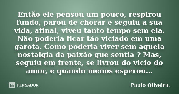 Então ele pensou um pouco, respirou fundo, parou de chorar e seguiu a sua vida, afinal, viveu tanto tempo sem ela. Não poderia ficar tão viciado em uma garota. ... Frase de Paulo Oliveira..