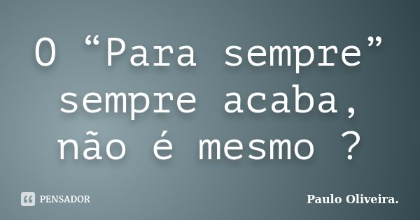 O “Para sempre” sempre acaba, não é mesmo ?... Frase de Paulo Oliveira..