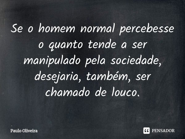 Se o homem normal percebesse o quanto tende a ser manipulado pela sociedade, desejaria, também, ser chamado de louco.... Frase de Paulo Oliveira.