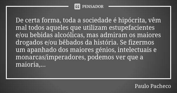 De certa forma, toda a sociedade é hipócrita, vêm mal todos aqueles que utilizam estupefacientes e/ou bebidas alcoólicas, mas admiram os maiores drogados e/ou b... Frase de Paulo Pacheco.