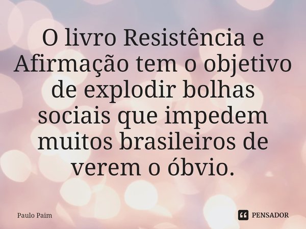 ⁠O livro Resistência e Afirmação tem o objetivo de explodir bolhas sociais que impedem muitos brasileiros de verem o óbvio.... Frase de Paulo Paim.