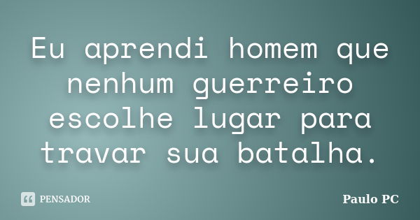 Eu aprendi homem que nenhum guerreiro escolhe lugar para travar sua batalha.... Frase de Paulo PC.