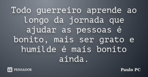 Todo guerreiro aprende ao longo da jornada que ajudar as pessoas é bonito, mais ser grato e humilde é mais bonito ainda.... Frase de Paulo PC.