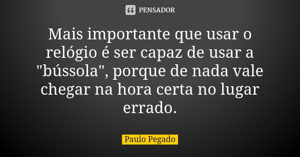 Mais importante que usar o relógio é ser capaz de usar a "bússola", porque de nada vale chegar na hora certa no lugar errado.... Frase de Paulo Pegado.