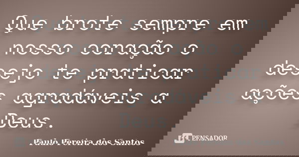 Que brote sempre em nosso coração o desejo te praticar ações agradáveis a Deus.... Frase de Paulo Pereira dos Santos.