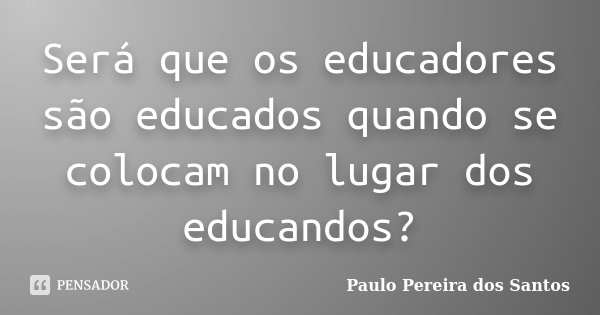 Será que os educadores são educados quando se colocam no lugar dos educandos?... Frase de Paulo Pereira dos Santos.