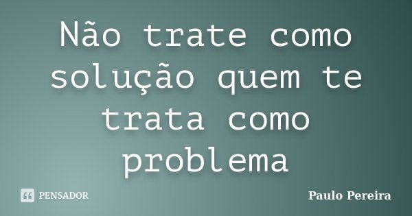 Não trate como solução quem te trata como problema... Frase de Paulo Pereira.