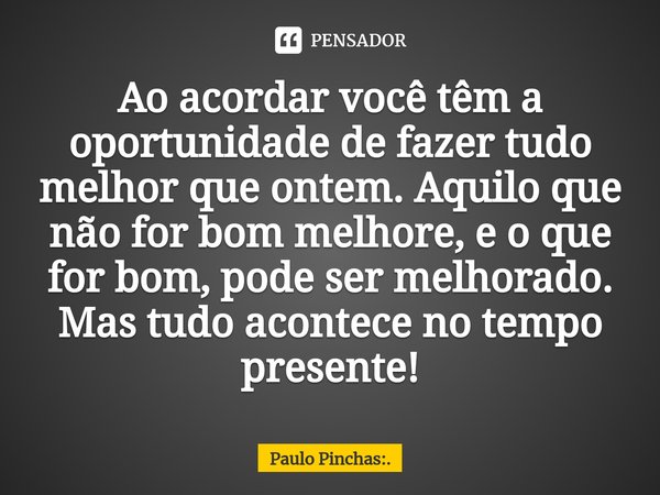 Ao acordar você têm a oportunidade de fazer tudo melhor que ontem. Aquilo que não for bom melhore, e o que for bom, pode ser melhorado.
Mas tudo acontece no tem... Frase de Paulo Pinchas:..