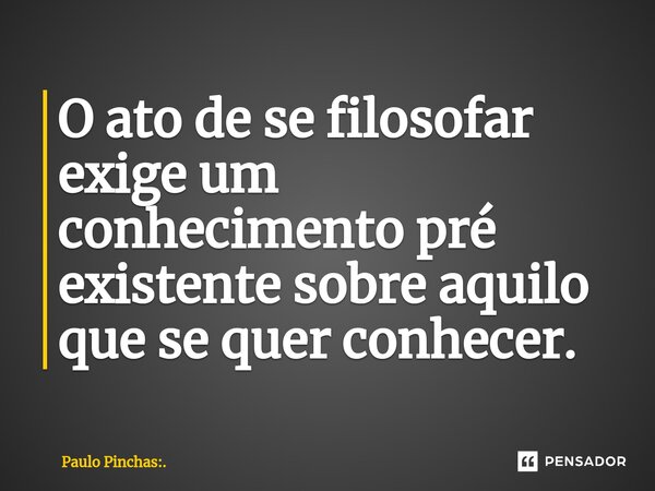 ⁠O ato de se filosofar exige um conhecimento pré existente sobre aquilo que se quer conhecer.... Frase de Paulo Pinchas:..