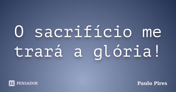 O sacrifício me trará a glória!... Frase de Paulo Pires.