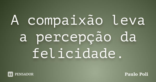 A compaixão leva a percepção da felicidade.... Frase de Paulo Poli.